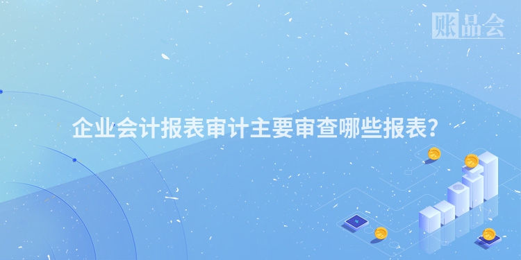 企业会计报表审计主要审查哪些报表？