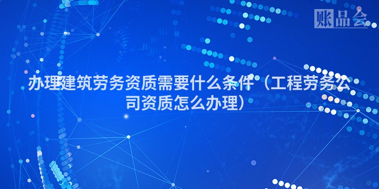办理建筑劳务资质需要什么条件（工程劳务公司资质怎么办理）