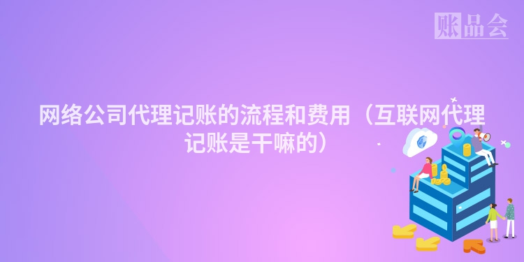 网络公司代理记账的流程和费用（互联网代理记账是干嘛的）