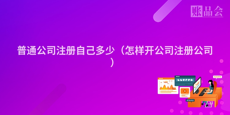 普通公司注册自己多少(怎样开公司注册公司)