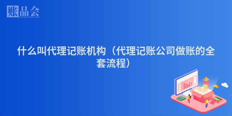 什么叫代理记账机构（代理记账公司做账的全套流程）
