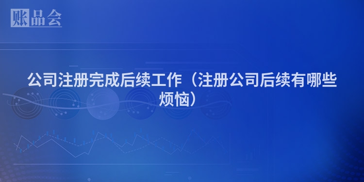 公司注册完成后续工作（注册公司后续有哪些烦恼）