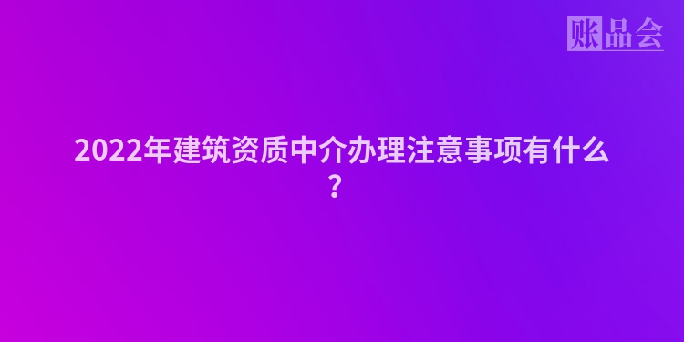 2022年建筑资质中介办理注意事项有什么？