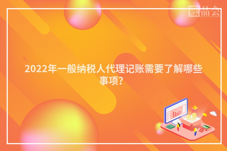 2022年一般纳税人代理记账需要了解哪些事项？
