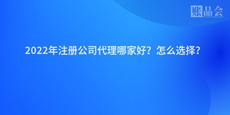 2022年注册公司代理哪家好？怎么选择？