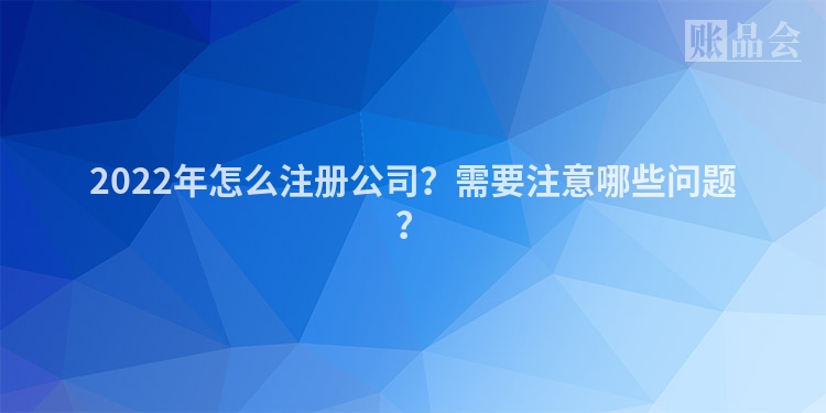 2022年怎么注册公司？需要注意哪些问题？