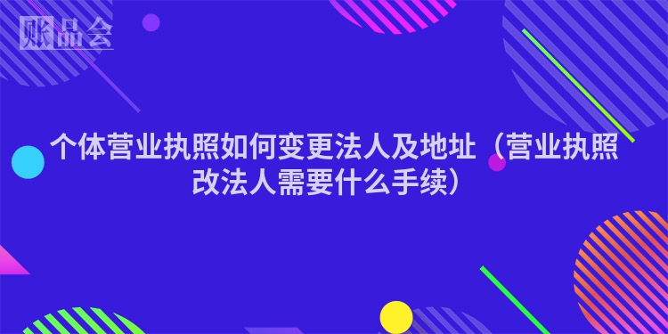 个体营业执照如何变更法人及地址（营业执照改法人需要什么手续）
