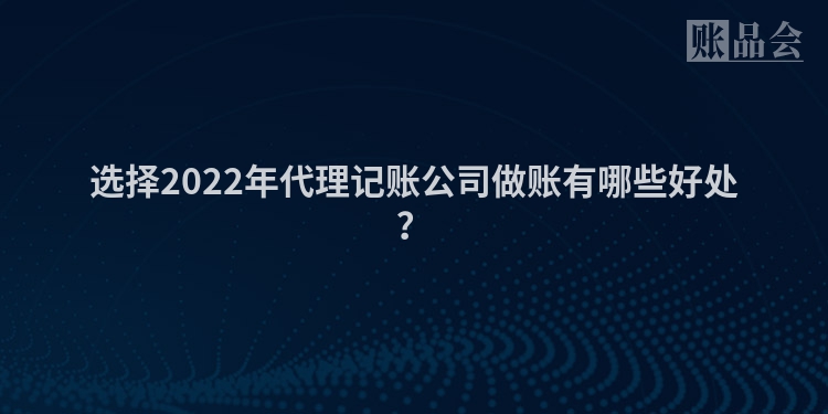 选择2022年代理记账公司做账有哪些好处？