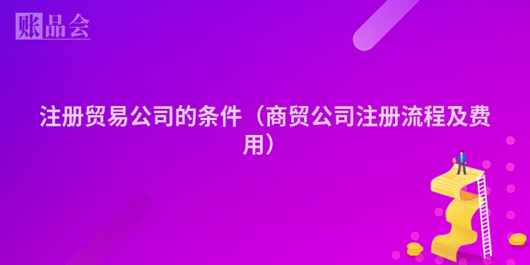 注册贸易公司的条件（商贸公司注册流程及费用）