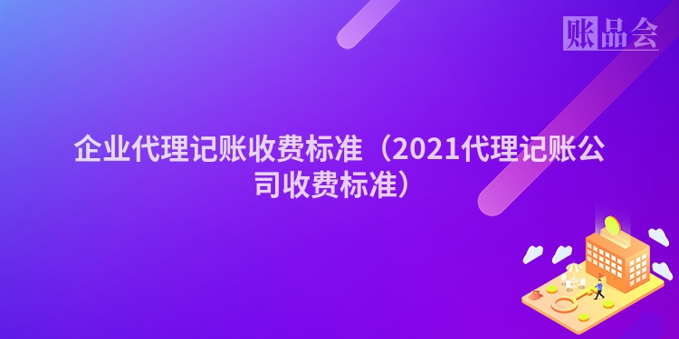 企业代理记账收费标准（2021代理记账公司收费标准）
