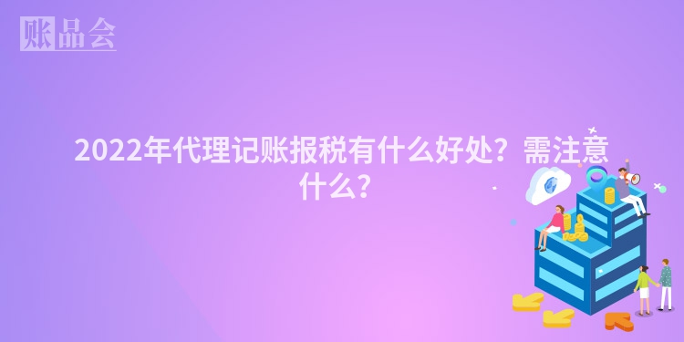 2022年代理记账报税有什么好处？需注意什么？