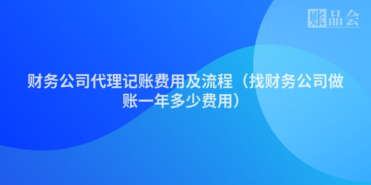 财务公司代理记账费用及流程（找财务公司做账一年多少费用）