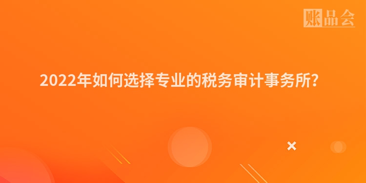 2022年如何选择专业的税务审计事务所？