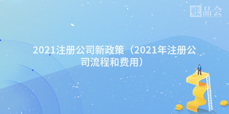 2021注册公司新政策（2021年注册公司流程和费用）