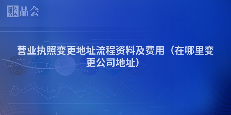 营业执照变更地址流程资料及费用（在哪里变更公司地址）