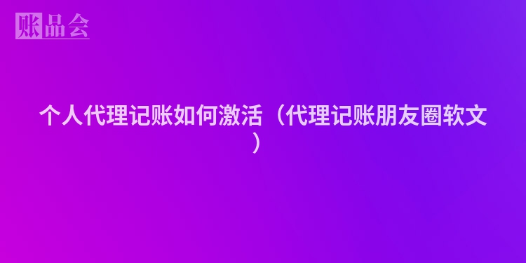 个人代理记账如何激活（代理记账朋友圈软文）