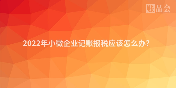 2022年小微企业记账报税应该怎么办？
