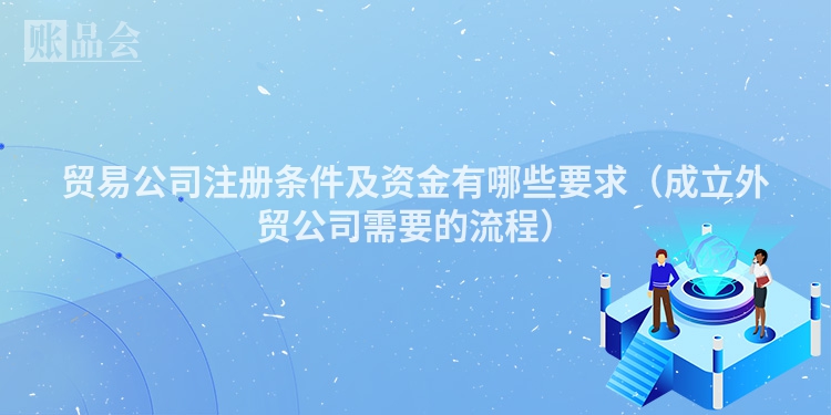 贸易公司注册条件及资金有哪些要求（成立外贸公司需要的流程）