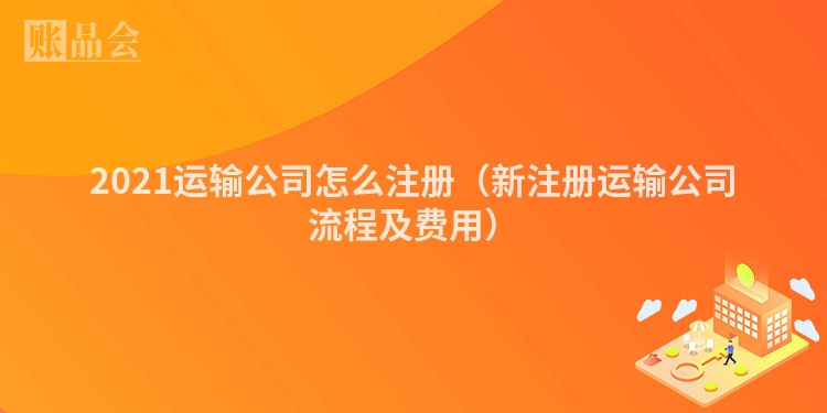 2021运输公司怎么注册(新注册运输公司流程及费用)