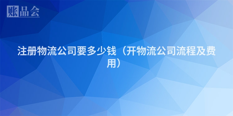 注册物流公司要多少钱（开物流公司流程及费用）