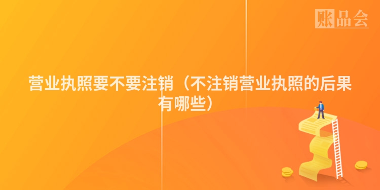 营业执照要不要注销（不注销营业执照的后果有哪些）