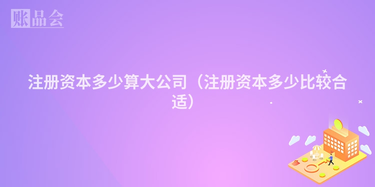 注册资本多少算大公司（注册资本多少比较合适）