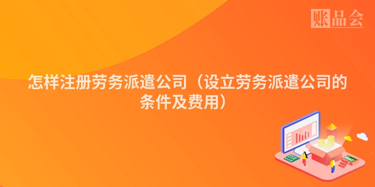 怎样注册劳务派遣公司（设立劳务派遣公司的条件及费用）