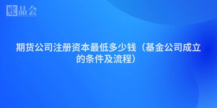 期货公司注册资本最低多少钱（基金公司成立的条件及流程）