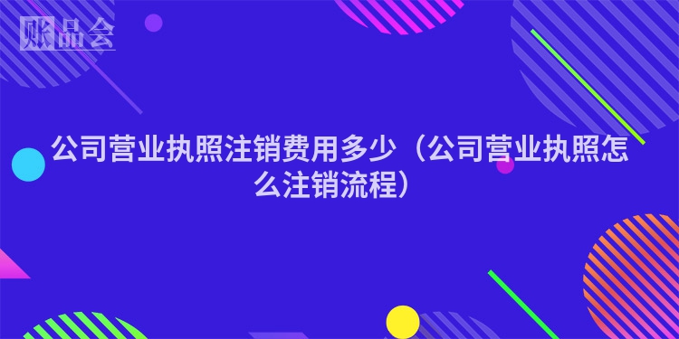 公司营业执照注销费用多少（公司营业执照怎么注销流程）