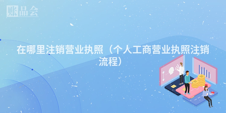 在哪里注销营业执照（个人工商营业执照注销流程）