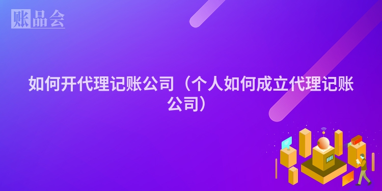 如何开代理记账公司（个人如何成立代理记账公司）