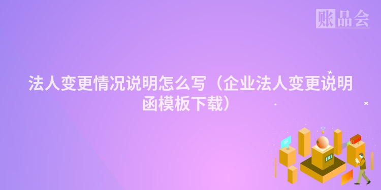 法人变更情况说明怎么写（企业法人变更说明函模板下载）