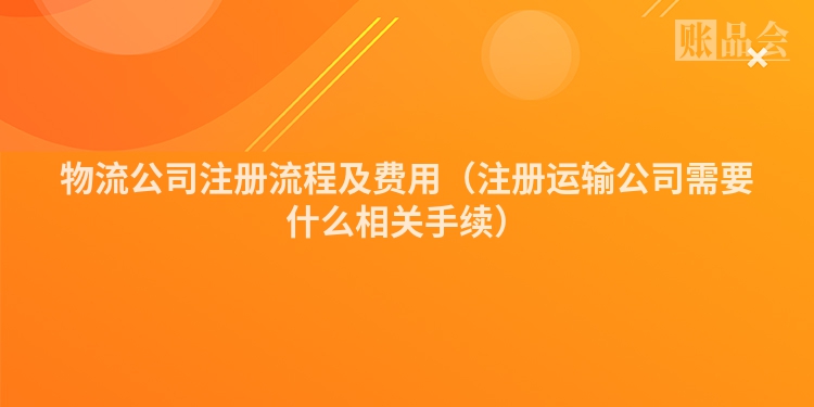 物流公司注册流程及费用（注册运输公司需要什么相关手续）