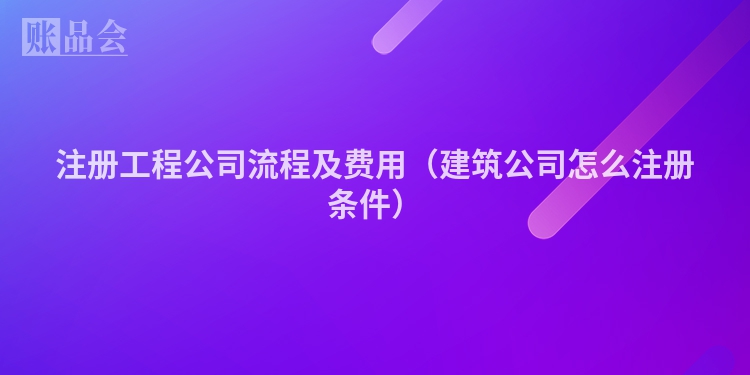 注册工程公司流程及费用（建筑公司怎么注册条件）