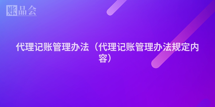 代理记账管理办法（代理记账管理办法规定内容）
