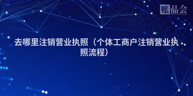 去哪里注销营业执照（个体工商户注销营业执照流程）