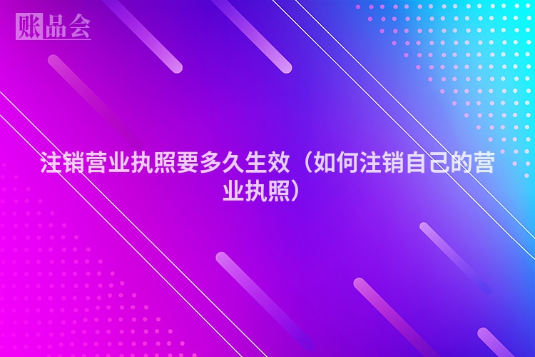 注销营业执照要多久生效（如何注销自己的营业执照）