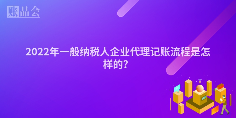 2022年一般纳税人企业代理记账流程是怎样的？