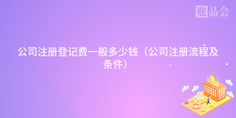 公司注册登记费一般多少钱（公司注册流程及条件）