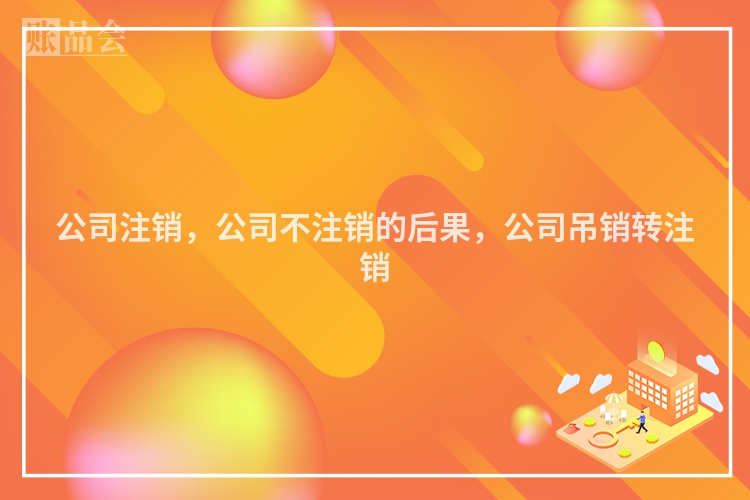 公司注销，公司不注销的后果，公司吊销转注销