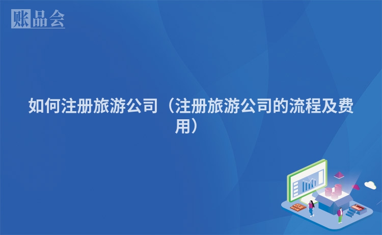 如何注册旅游公司（注册旅游公司的流程及费用）