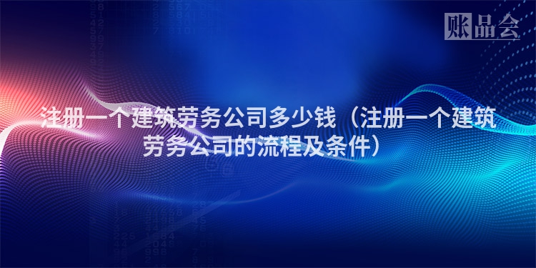 注册一个建筑劳务公司多少钱（注册一个建筑劳务公司的流程及条件）