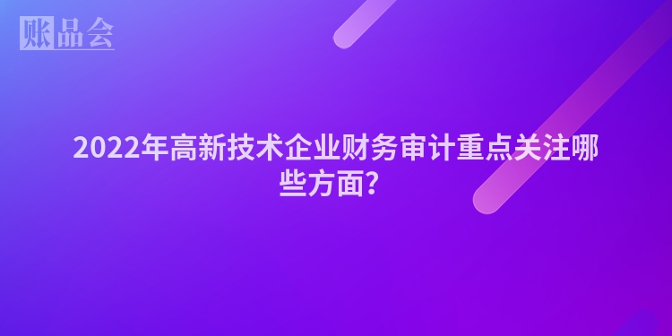 2022年高新技术企业财务审计重点关注哪些方面？