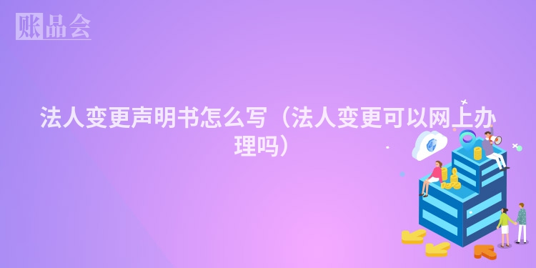 法人变更声明书怎么写（法人变更可以网上办理吗）