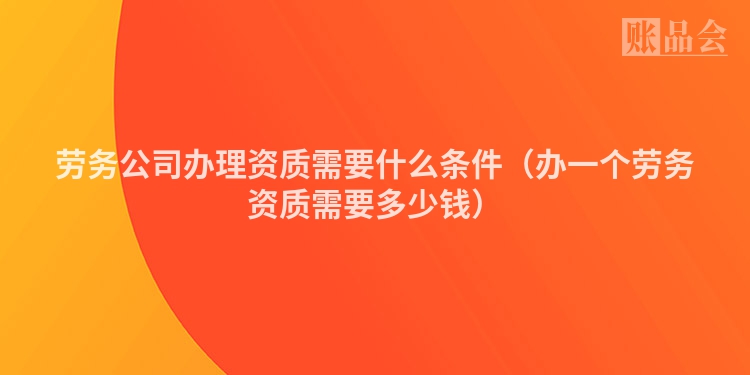 劳务公司办理资质需要什么条件（办一个劳务资质需要多少钱）