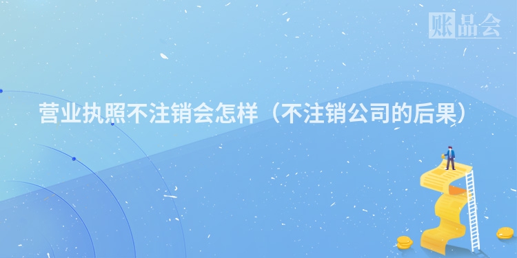 营业执照不注销会怎样（不注销公司的后果）