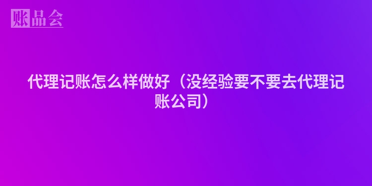 代理记账怎么样做好（没经验要不要去代理记账公司）