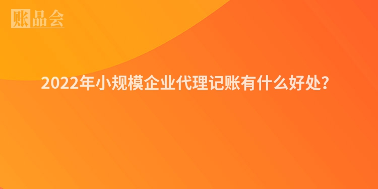 2022年小规模企业代理记账有什么好处？