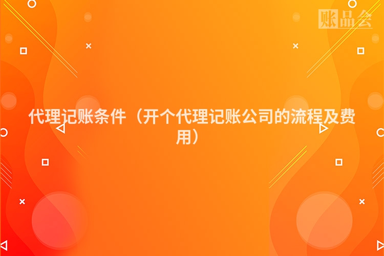 代理记账条件（开个代理记账公司的流程及费用）