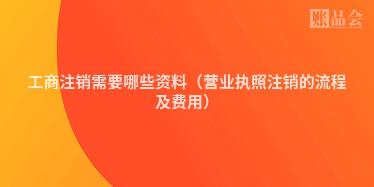 工商注销需要哪些资料（营业执照注销的流程及费用）